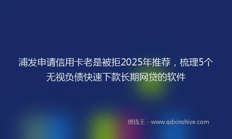 浦发申请信用卡老是被拒2025年推荐，梳理5个无视负债快速下款长期网贷的软件