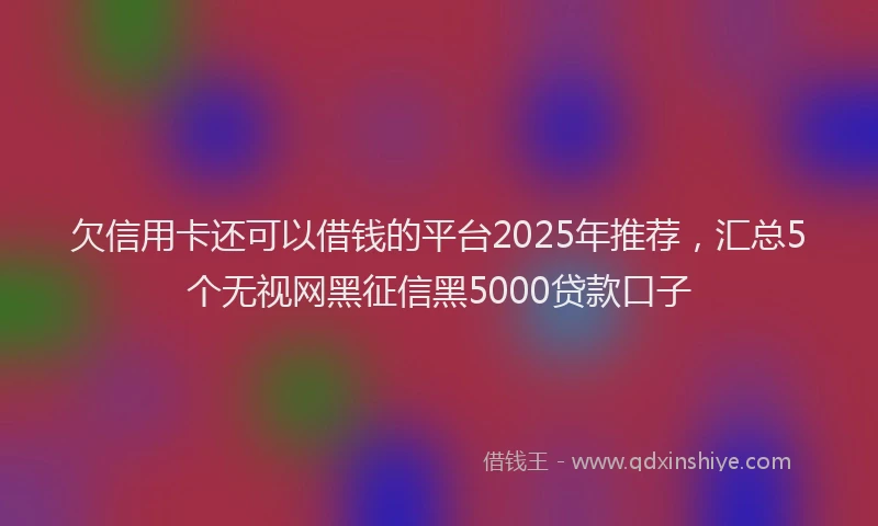欠信用卡还可以借钱的平台2025年推荐，汇总5个无视网黑征信黑5000贷款口子