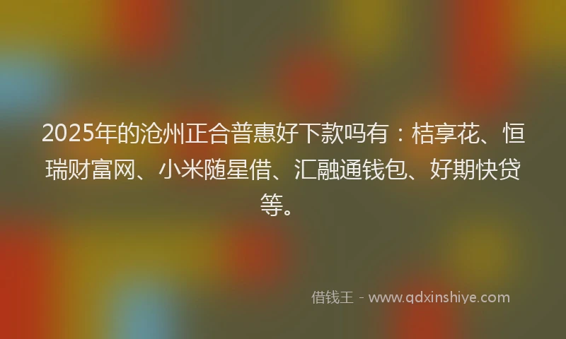 2025年的沧州正合普惠好下款吗有：桔享花、恒瑞财富网、小米随星借、汇融通钱包、好期快贷等。