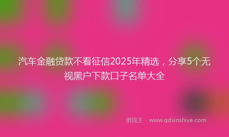 汽车金融贷款不看征信2025年精选，分享5个无视黑户下款口子名单大全