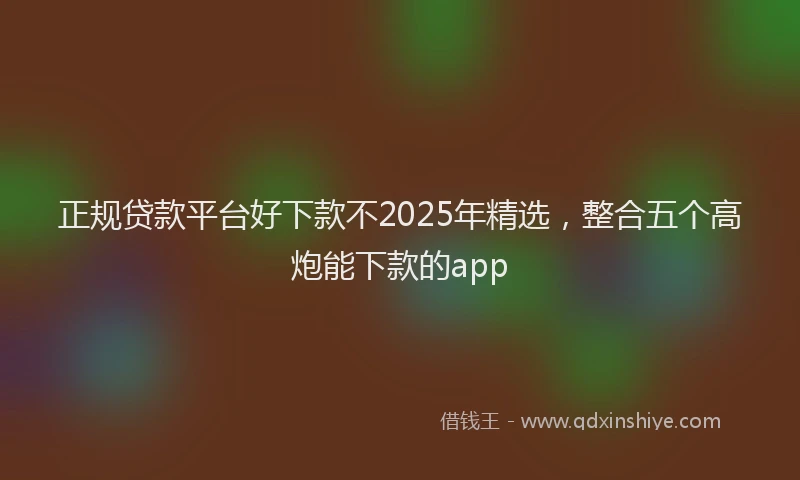 正规贷款平台好下款不2025年精选，整合五个高炮能下款的app