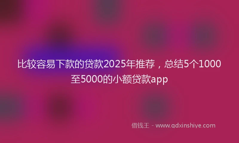 比较容易下款的贷款2025年推荐，总结5个1000至5000的小额贷款app