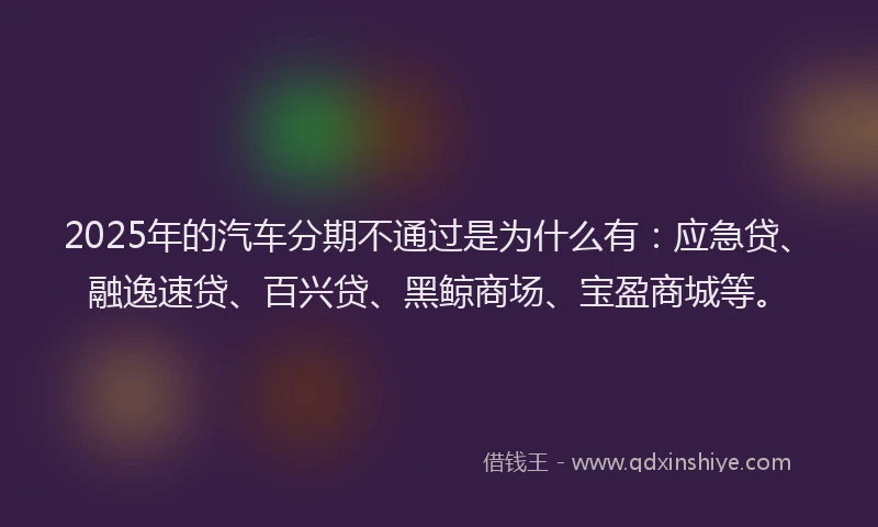 2025年的汽车分期不通过是为什么有：应急贷、融逸速贷、百兴贷、黑鲸商场、宝盈商城等。
