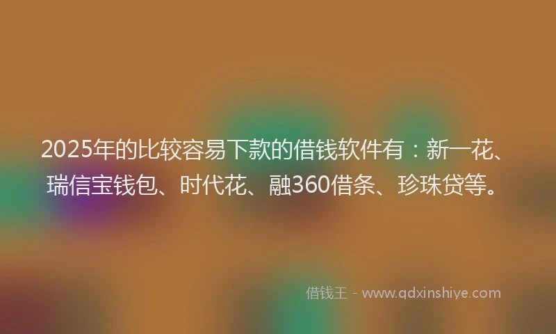 2025年的比较容易下款的借钱软件有：新一花、瑞信宝钱包、时代花、融360借条、珍珠贷等。