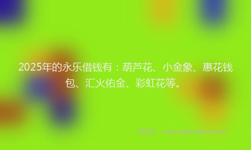 2025年的永乐借钱有：葫芦花、小金象、惠花钱包、汇火佑金、彩虹花等。