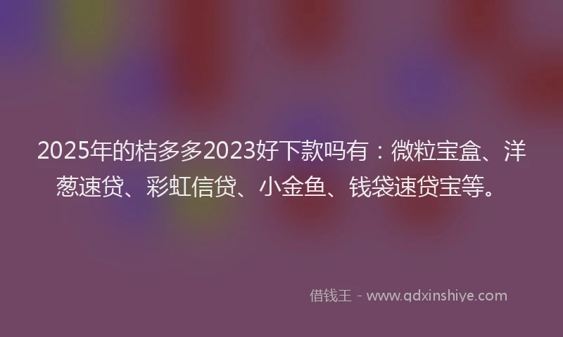2025年的桔多多2023好下款吗有：微粒宝盒、洋葱速贷、彩虹信贷、小金鱼、钱袋速贷宝等。