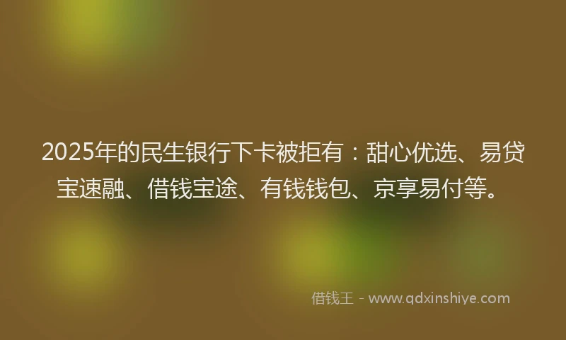 2025年的民生银行下卡被拒有：甜心优选、易贷宝速融、借钱宝途、有钱钱包、京享易付等。