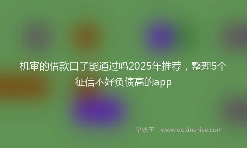 机审的借款口子能通过吗2025年推荐，整理5个征信不好负债高的app