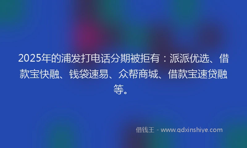 2025年的浦发打电话分期被拒有：派派优选、借款宝快融、钱袋速易、众帮商城、借款宝速贷融等。