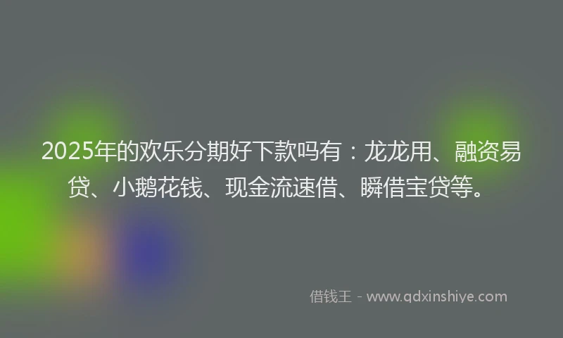2025年的欢乐分期好下款吗有：龙龙用、融资易贷、小鹅花钱、现金流速借、瞬借宝贷等。