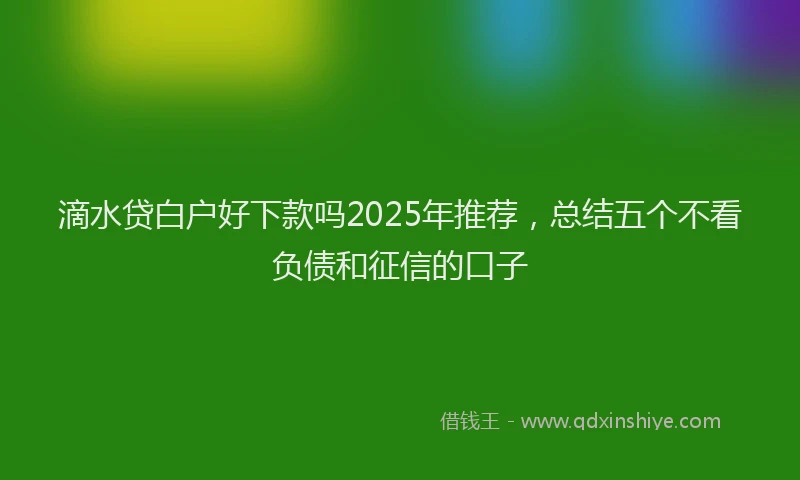 滴水贷白户好下款吗2025年推荐，总结五个不看负债和征信的口子