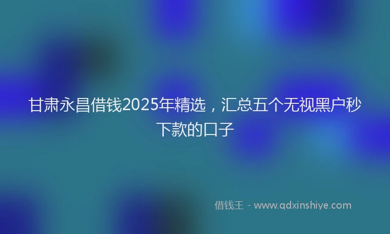 甘肃永昌借钱2025年精选，汇总五个无视黑户秒下款的口子