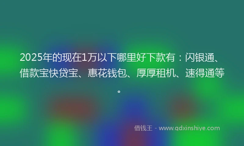 2025年的现在1万以下哪里好下款有：闪银通、借款宝快贷宝、惠花钱包、厚厚租机、速得通等。