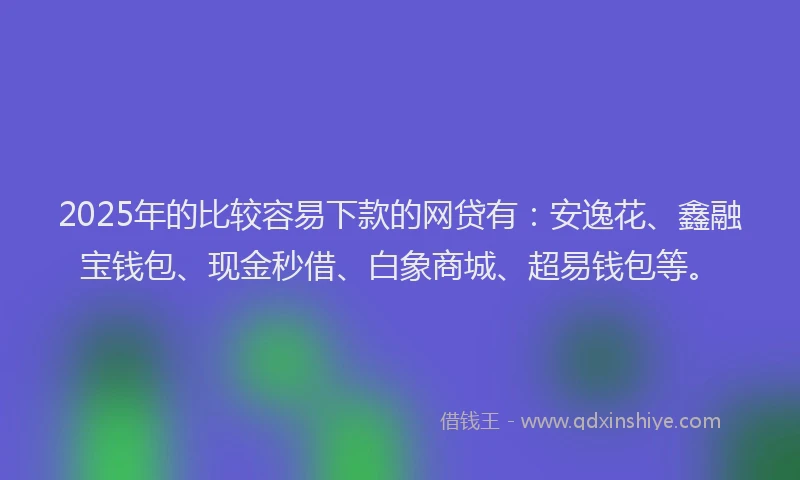 2025年的比较容易下款的网贷有：安逸花、鑫融宝钱包、现金秒借、白象商城、超易钱包等。