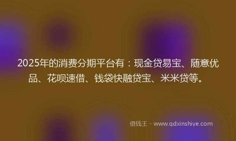 2025年的消费分期平台有：现金贷易宝、随意优品、花呗速借、钱袋快融贷宝、米米贷等。