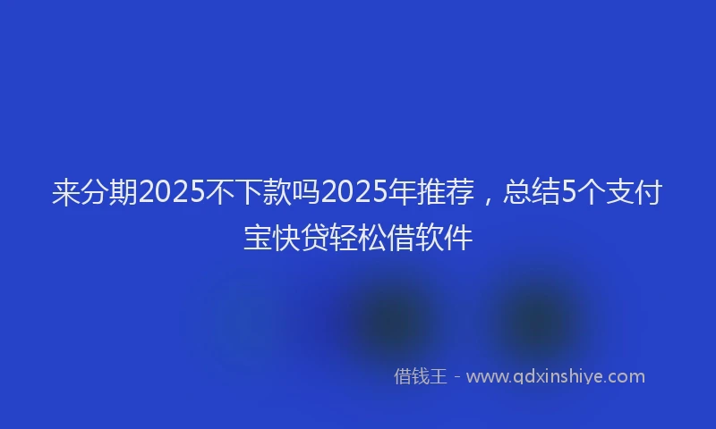 来分期2025不下款吗2025年推荐，总结5个支付宝快贷轻松借软件