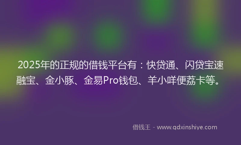 2025年的正规的借钱平台有：快贷通、闪贷宝速融宝、金小豚、金易Pro钱包、羊小咩便荔卡等。