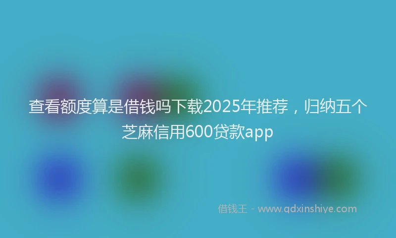查看额度算是借钱吗下载2025年推荐，归纳五个芝麻信用600贷款app