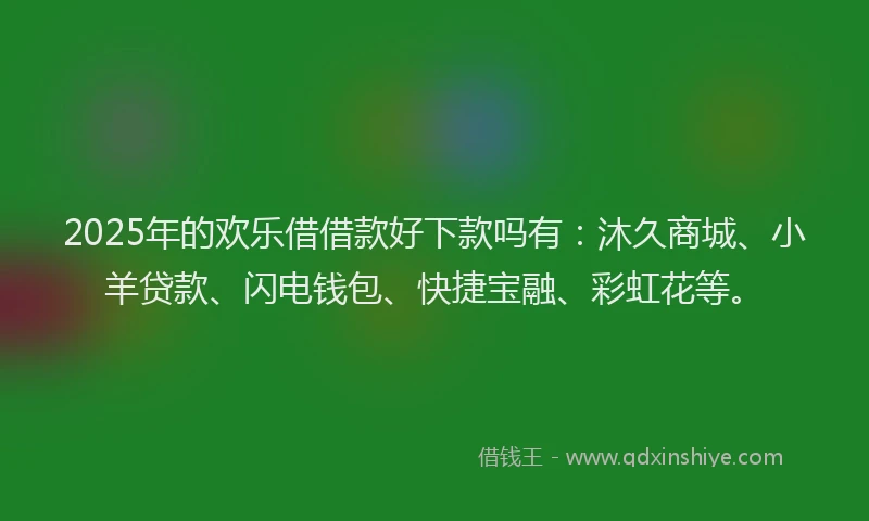 2025年的欢乐借借款好下款吗有：沐久商城、小羊贷款、闪电钱包、快捷宝融、彩虹花等。