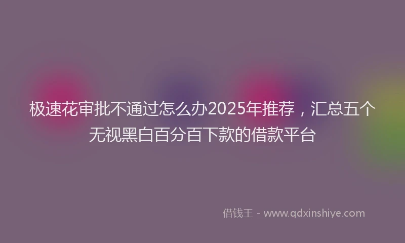 极速花审批不通过怎么办2025年推荐，汇总五个无视黑白百分百下款的借款平台