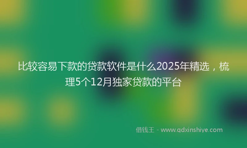 比较容易下款的贷款软件是什么2025年精选，梳理5个12月独家贷款的平台