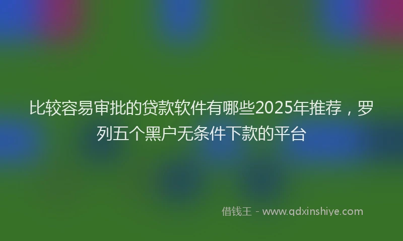 比较容易审批的贷款软件有哪些2025年推荐，罗列五个黑户无条件下款的平台