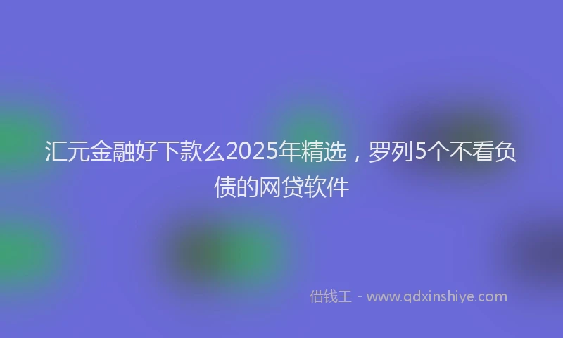 汇元金融好下款么2025年精选，罗列5个不看负债的网贷软件