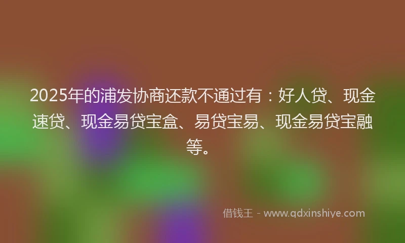 2025年的浦发协商还款不通过有：好人贷、现金速贷、现金易贷宝盒、易贷宝易、现金易贷宝融等。