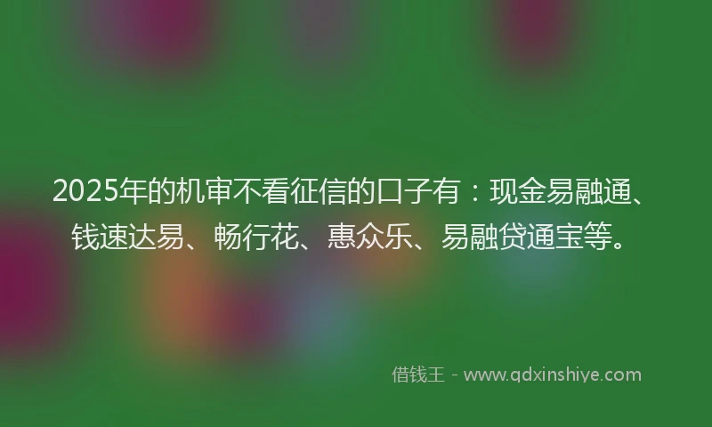 2025年的机审不看征信的口子有：现金易融通、钱速达易、畅行花、惠众乐、易融贷通宝等。
