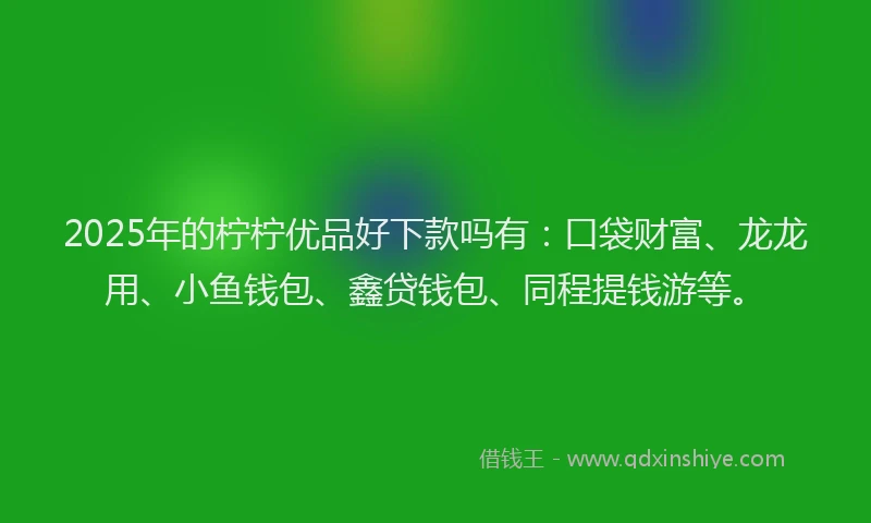 2025年的柠柠优品好下款吗有：口袋财富、龙龙用、小鱼钱包、鑫贷钱包、同程提钱游等。