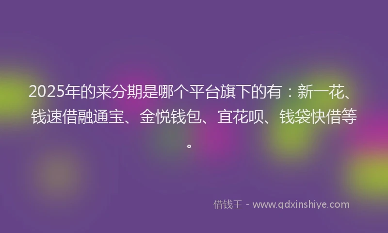 2025年的来分期是哪个平台旗下的有：新一花、钱速借融通宝、金悦钱包、宜花呗、钱袋快借等。