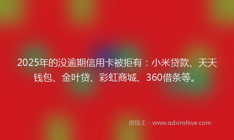 2025年的没逾期信用卡被拒有：小米贷款、天天钱包、金叶贷、彩虹商城、360借条等。