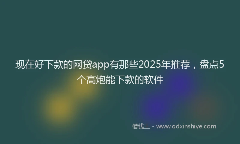 现在好下款的网贷app有那些2025年推荐，盘点5个高炮能下款的软件