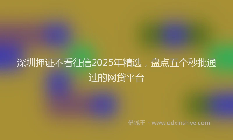 深圳押证不看征信2025年精选，盘点五个秒批通过的网贷平台
