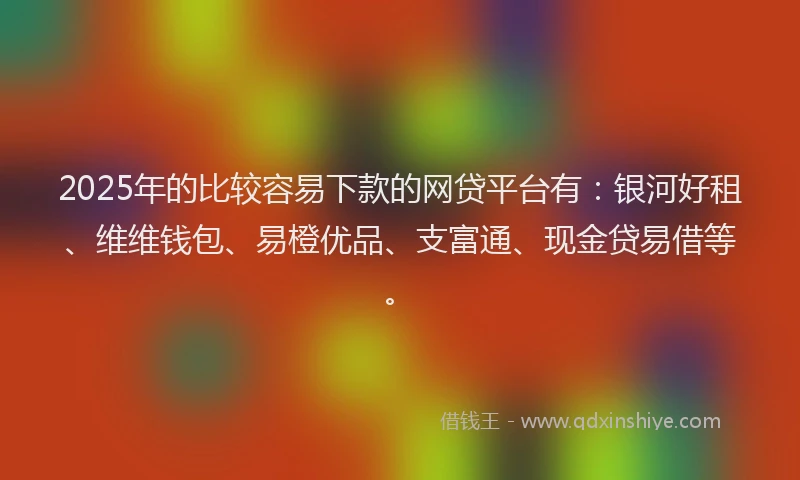2025年的比较容易下款的网贷平台有：银河好租、维维钱包、易橙优品、支富通、现金贷易借等。