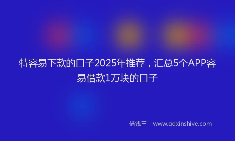 特容易下款的口子2025年推荐，汇总5个APP容易借款1万块的口子
