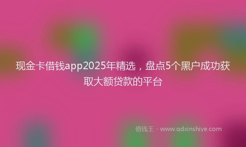 现金卡借钱app2025年精选，盘点5个黑户成功获取大额贷款的平台