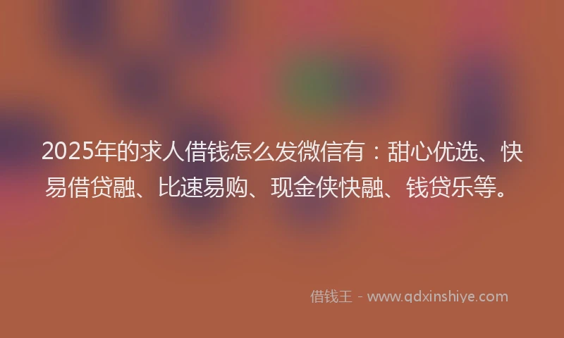 2025年的求人借钱怎么发微信有：甜心优选、快易借贷融、比速易购、现金侠快融、钱贷乐等。