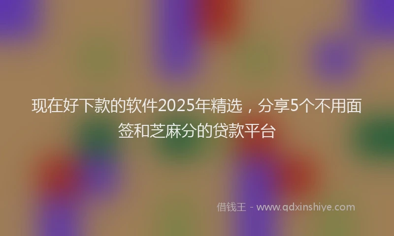 现在好下款的软件2025年精选，分享5个不用面签和芝麻分的贷款平台
