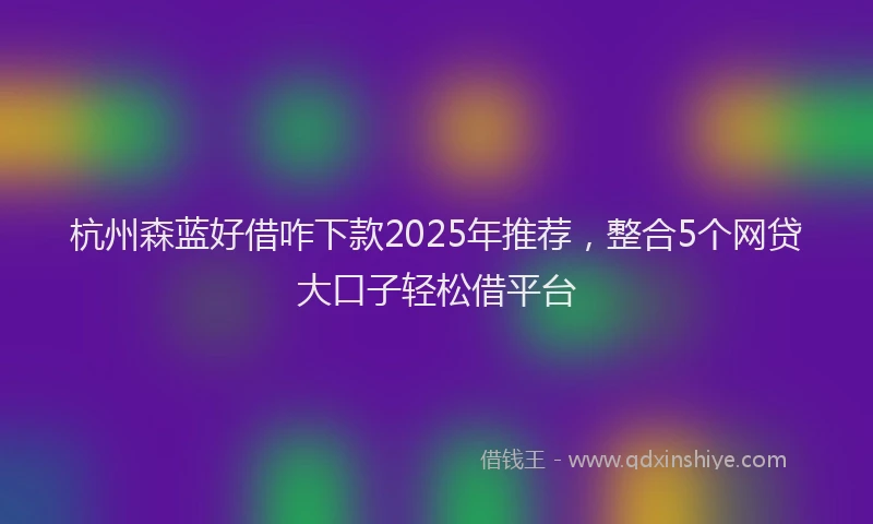 杭州森蓝好借咋下款2025年推荐，整合5个网贷大口子轻松借平台
