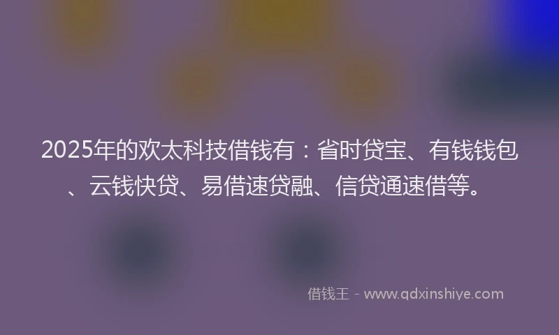 2025年的欢太科技借钱有：省时贷宝、有钱钱包、云钱快贷、易借速贷融、信贷通速借等。