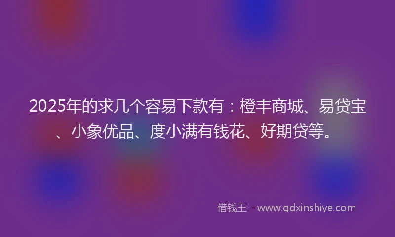 2025年的求几个容易下款有：橙丰商城、易贷宝、小象优品、度小满有钱花、好期贷等。