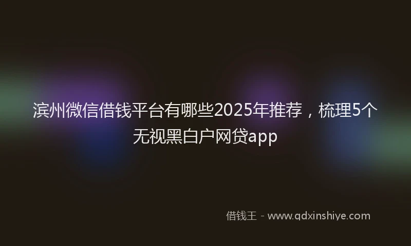 滨州微信借钱平台有哪些2025年推荐，梳理5个无视黑白户网贷app