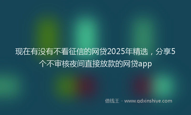 现在有没有不看征信的网贷2025年精选，分享5个不审核夜间直接放款的网贷app