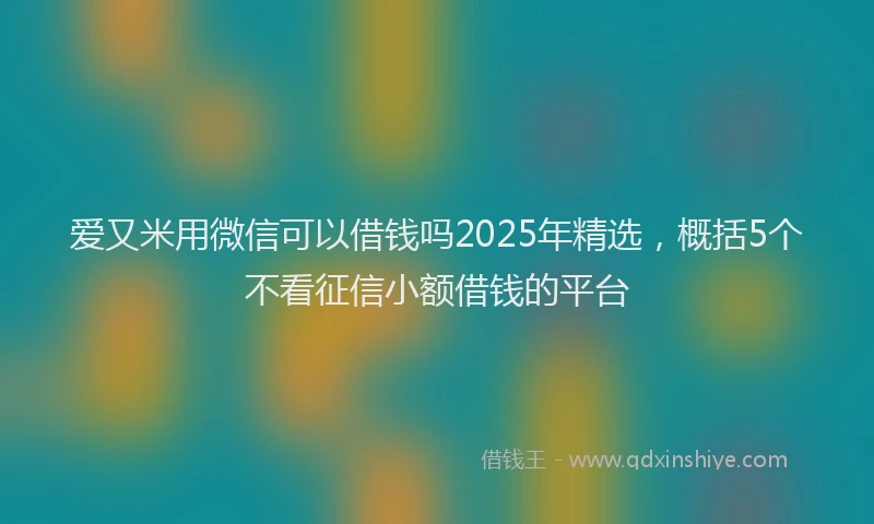 爱又米用微信可以借钱吗2025年精选，概括5个不看征信小额借钱的平台