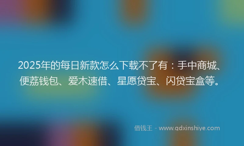 2025年的每日新款怎么下载不了有：手中商城、便荔钱包、爱木速借、星愿贷宝、闪贷宝盒等。
