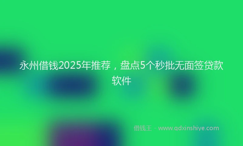 永州借钱2025年推荐，盘点5个秒批无面签贷款软件