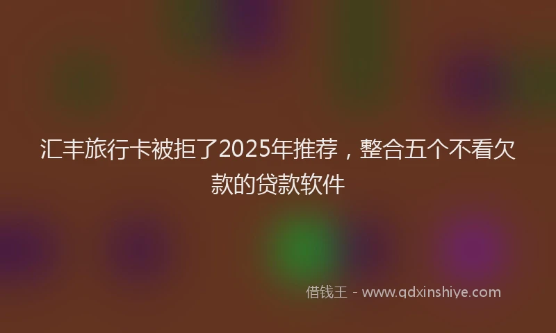 汇丰旅行卡被拒了2025年推荐，整合五个不看欠款的贷款软件