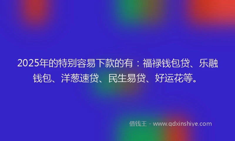 2025年的特别容易下款的有：福禄钱包贷、乐融钱包、洋葱速贷、民生易贷、好运花等。