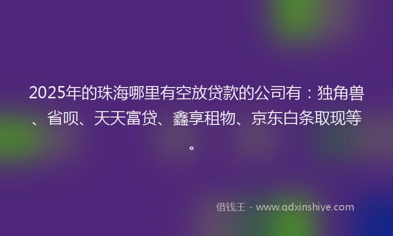 2025年的珠海哪里有空放贷款的公司有：独角兽、省呗、天天富贷、鑫享租物、京东白条取现等。